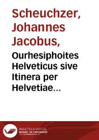 Ourhesiphoites Helveticus sive Itinera per Helvetiae alpinas regiones facta annis MDCCII, MDCCIII, MDCCIV, MDCCV, MDCCVI, MDCCVII, MDCCIX, MDCCX, MDCCXI : plurimis tabulis aeneis illustrata / a Johanne Jacobo Scheuchzero ...; in quatuor tomos distincta; tomus primus. | Biblioteca Virtual Miguel de Cervantes
