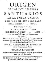 Origen de los dos célebres santuarios de la Nueva Galicia, Obispado de Guadalajara en la América Septentrional : Noticia cierta de los milagrosos favores que hace la Santísima Virgen, a los que en ellos y en sus dos imágenes la invocan, sacada de los procesos auténticos, que se guardan en los Archivos del Obispado, de orden del  Ilmô. y Rmô. Señor D. Juan de Santiago León Garavito / por el P. Francisco de Florencia de la Compañía de Jesús | Biblioteca Virtual Miguel de Cervantes