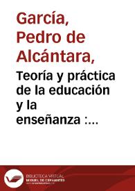 Teoría y práctica de la educación y la enseñanza : curso completo y enciclopédico de pedagogía expuesto conforme a un plan rigurosamente didáctico / Pedro de Alcántara García | Biblioteca Virtual Miguel de Cervantes