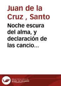 Noche escura del alma, y declaración de las canciones que encierran el camino de la perfecta unión de amor con Dios, cual se puede en esta vida, y las propiedades admirables del alma que á ella ha llegado | Biblioteca Virtual Miguel de Cervantes
