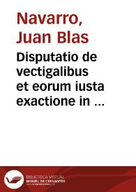 Disputatio de vectigalibus et eorum iusta exactione in foro conscientiae / autore Ioanne Blasio Nauarro ... | Biblioteca Virtual Miguel de Cervantes