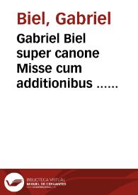 Gabriel Biel super canone Misse cum additionibus ... Sacri canonis misse et omnium mysteriorum que de ritu Ecclesie Catholice in missa fiunt tum mystica tum literalis expositio ... nuperrime ... maxima diligentia iterum atq[ue] iterum reuisa et castigata, adiectis marginalibus adnotamentis ex opusculo prestâtissimi viri Gaufridi Boussardi... Accessit huic operi ex eo Joânis Trittenhemij abbatis Sphanhemensis libro, cui titulus est "De scriptoribus ecclesiasticis" ipsius Gabrielis vita. | Biblioteca Virtual Miguel de Cervantes