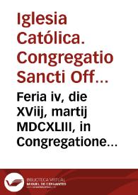 Feria iv, die XViij, martij MDCXLIII, in Congregatione generali Sanctae Romanae, & Uniuersalis Inquisitionis, habita in conuentu S. Maria Super Minerua coram Eminentisimis & Reuerendissimis D.D.S.R.E. Cardinalibus in Uniuersa Republica Christiana contra haereticam prauitatem Inquisitoribus generalibus à S. Sede Apostolica specialiter deputatis. | Biblioteca Virtual Miguel de Cervantes