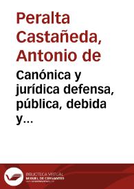 Canónica y jurídica defensa, pública, debida y manifiesta satisfacción de la justa, prudente y acertada asistencia, que el cuerpo de Cabildo de la santa Iglesia catedral de la Puebla de los Angeles tiene con los señores Prebendados de ella, que estuvieron presos, y fueron restituidos al uso y ejercicio de sus Prebendas. Respuesta al memorial o informe del señor Doctor Don Alonso de la Cuevas Dávalos, deán de la santa Iglesia Metropolitana de México, en que pretende que no debió asistir porque en esta concurrencia se comete pecado mortal / [Antonio de Peralta Castañeda] | Biblioteca Virtual Miguel de Cervantes
