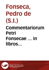 Commentariorum Petri Fonsecae ... in libros Metaphysicorum Aristotelis Stagiritae, tomus primus : continet hic tomus quatuor primorum librorum explicationes, a mendis quae praecedentibus editionibus irrepserunt summo labore purgatus ; cui praetermissi sunt eiusdem auctoris Institutionum Dialecticarum libri octo | Biblioteca Virtual Miguel de Cervantes