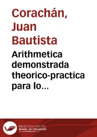 Arithmetica demonstrada theorico-practica para lo mathematico y mercantil : explicanse las monedas, pesos, y medidas de los hebreos, griegos y romanos, y de estos reynos de España, conferidas entre sí / compuesta por Juan Bautista Corachan... | Biblioteca Virtual Miguel de Cervantes