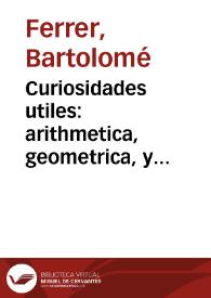 Curiosidades utiles : arithmetica, geometrica, y architectonica, o sea, La regla de oro  arithmetica ; El buen zelo, tratado geometrico ; y El curioso architecto, ò Cartilla de architectura / su autor ... Bartholome Ferrer... | Biblioteca Virtual Miguel de Cervantes