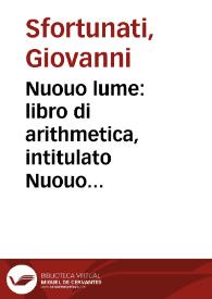 Nuouo lume : libro di arithmetica, intitulato Nuouo lume impoche molte p[ro]positioni che per altri autori sono falsame[n]te co[n]cluse, in questo si eme[n]dano, & castigano, con chiare lucide & aperte dimostrationi molto bene discusse, & ventilate : Co[n] vno breue trattato di geometria... / composto per lo acutissimo prescrutatore delle Archimediane & Euclidiane dottrine Giouanni Sfortunati da Siena | Biblioteca Virtual Miguel de Cervantes