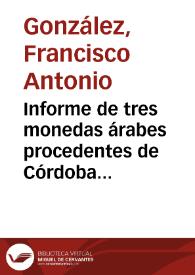 Informe de tres monedas árabes procedentes de Córdoba presentadas por Antonio Siles. Se traduce la leyenda al castellano, se informa del año y lugar de acuñación de las piezas, así como del Califa responsable de dicha emisión, y se critica las interpretaciones que anteriormente se les habían dado, por los descubridores  o los que las poseían, que comúnmente las atribuyen a Almanzor ó a Mohammad. | Biblioteca Virtual Miguel de Cervantes