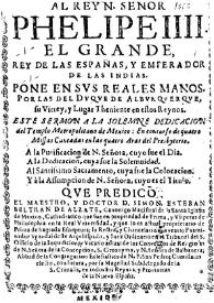 Al rey N. señor Phelipe IIII. el grande, rey de las Españas, y emperador de las Indias. Pone en svs reales manos, por las del dvque de Albvrqverqve, su virrey, y lugar theniente en estos reynos, este sermon a la solemne dedicacion del templo Metropolitano de Mexico: En concurso de quatro missas cantadas en las quatro aras del presbyterio: A la purificacion de N. Señora, cuyo fue el dia. A la dedicacion, cuya fue la solemnidad. Al Santissimo Sacramento, cuya fue la colocacion. Y à la assumpcion de N. Señora, cuyo es el titulo / Qve predico el maestro, y doctor D. Simon Esteban Beltran de Alzate | Biblioteca Virtual Miguel de Cervantes