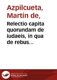 Relectio capita quorundam de iudaeis, in qua de rebus ad Sarracenos deferri prohibitis, [et] censuris ob id latis, non segniter disputatur, composita, [et] pronunciata in inclyta Conimbricensi academia anno M.D.L. / per Martinum ab Azpilcueta | Biblioteca Virtual Miguel de Cervantes