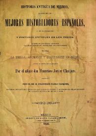 Historia antigua de Mejico, sacada de los mejores historiadores españoles, y de manuscritos y pinturas antiguas de los indios.  Dividida en diez libros, adornada de cartas geográficas y litografías, con disertaciones sobre la tierra, animales y habitantes de Méjico  / por el abate don Francisco Javier Clavijero ; traducida por el Dr. D. Francisco Pablo Vázquez | Biblioteca Virtual Miguel de Cervantes